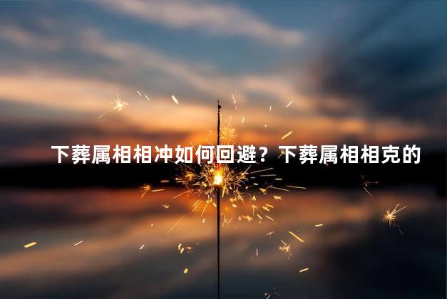下葬属相相冲如何回避？下葬属相相克的避讳攻略
