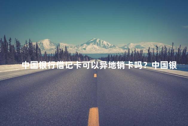 中国银行借记卡可以异地销卡吗？中国银行借记卡可异地注销吗