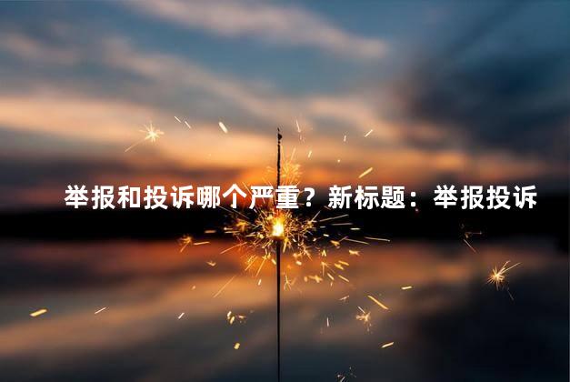 举报和投诉哪个严重？新标题：举报投诉哪个更严重
