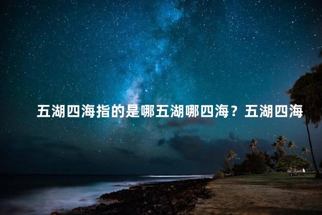 五湖四海指的是哪五湖哪四海？五湖四海,指的是哪五湖哪四海？新解释来了！