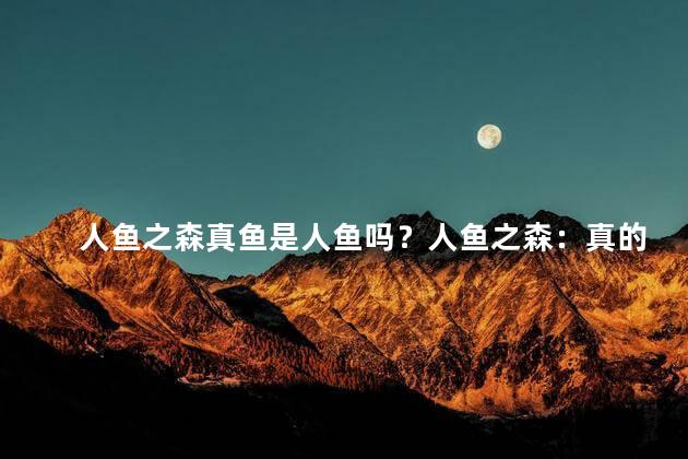 人鱼之森真鱼是人鱼吗？人鱼之森：真的有人鱼吗？