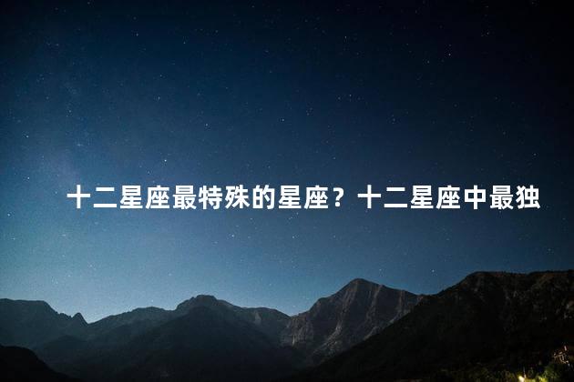 十二星座最特殊的星座？十二星座中最独特的星座排名