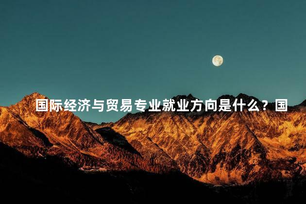 国际经济与贸易专业就业方向是什么？国际经济与贸易专业就业方向大揭秘