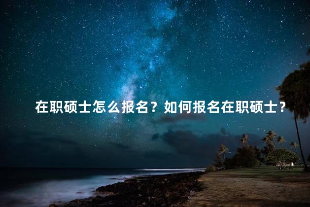 在职硕士怎么报名？如何报名在职硕士？