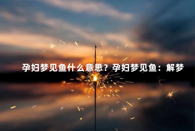 孕妇梦见鱼什么意思？孕妇梦见鱼：解梦分析及意义解读
