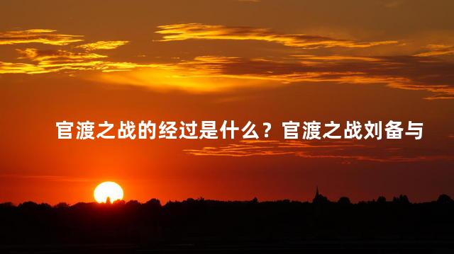 官渡之战的经过是什么？官渡之战刘备与曹操的历史对决