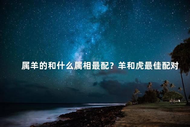 属羊的和什么属相最配？羊和虎最佳配对,浪漫甜蜜的组合