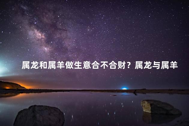 属龙和属羊做生意合不合财？属龙与属羊合作：财运互促！