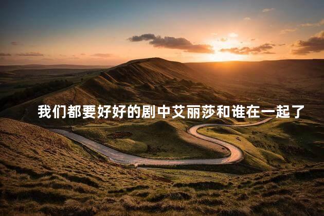我们都要好好的剧中艾丽莎和谁在一起了？艾丽莎的新恋情：传媒业高富帅