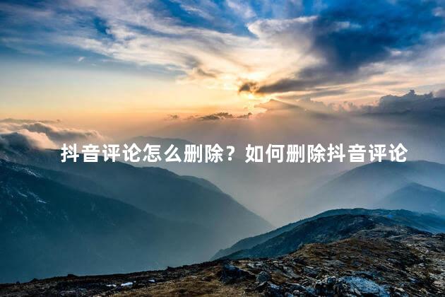 抖音评论怎么删除？如何删除抖音评论