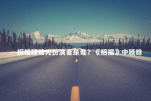 招摇顾晗光扮演者是谁？《招摇》中顾晗光的饰演者是谁？
