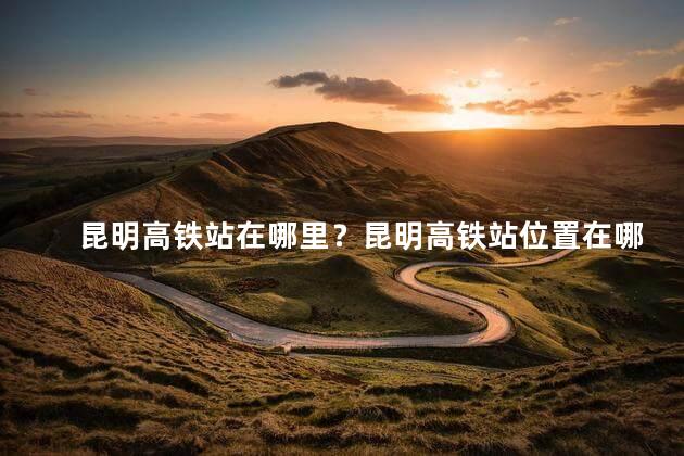 昆明高铁站在哪里？昆明高铁站位置在哪？