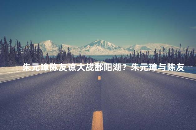 朱元璋陈友谅大战鄱阳湖？朱元璋与陈友谅激战鄱阳湖