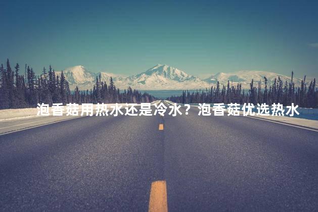 泡香菇用热水还是冷水？泡香菇优选热水,鲜香更出众！