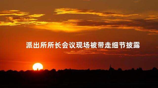 派出所所长会议现场被带走细节披露