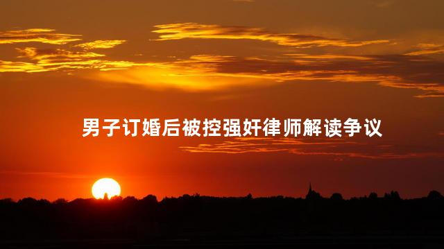 男子订婚后被控强奸律师解读争议